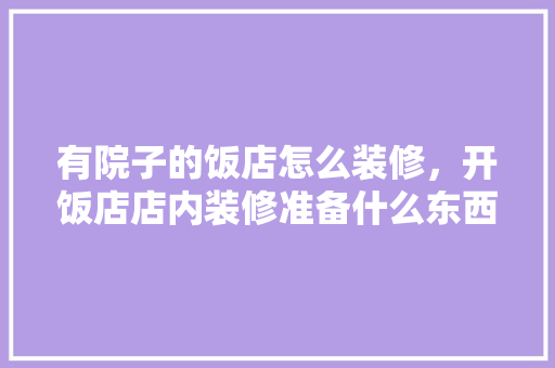 有院子的饭店怎么装修，开饭店店内装修准备什么东西。 有院子的饭店怎么装修，开饭店店内装修准备什么东西。 买房须知