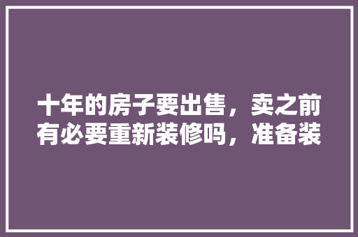 十年的房子要出售，卖之前有必要重新装修吗，准备装修之前准备什么东西。 十年的房子要出售，卖之前有必要重新装修吗，准备装修之前准备什么东西。 买房须知