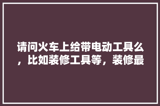请问火车上给带电动工具么，比如装修工具等，装修最先准备什么工具呢。 请问火车上给带电动工具么，比如装修工具等，装修最先准备什么工具呢。 二手房
