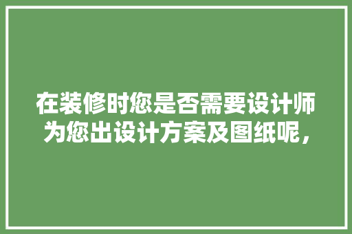 在装修时您是否需要设计师为您出设计方案及图纸呢，准备装修需要什么图纸呢视频。 在装修时您是否需要设计师为您出设计方案及图纸呢，准备装修需要什么图纸呢视频。 二手房