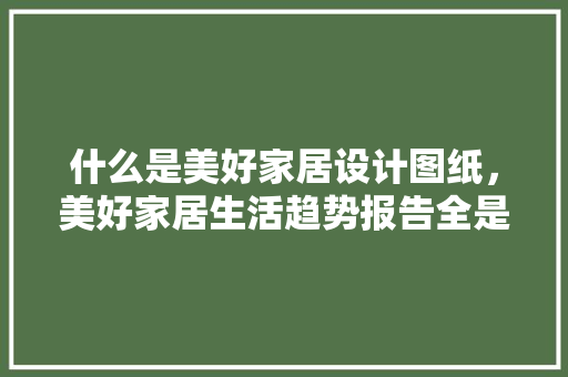 什么是美好家居设计图纸，美好家居生活趋势报告全是干货。 什么是美好家居设计图纸，美好家居生活趋势报告全是干货。 家居设计