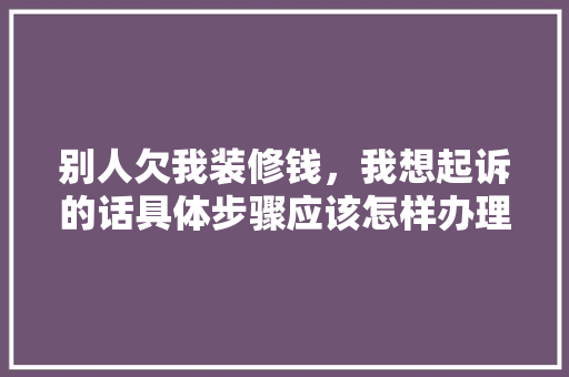 别人欠我装修钱，我想起诉的话具体步骤应该怎样办理，装修公司起诉业主需要准备什么材料。 别人欠我装修钱，我想起诉的话具体步骤应该怎样办理，装修公司起诉业主需要准备什么材料。 买房须知