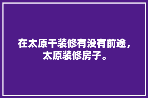 在太原干装修有没有前途，太原装修房子。 在太原干装修有没有前途，太原装修房子。 二手房