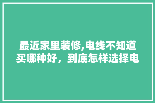 最近家里装修,电线不知道买哪种好，到底怎样选择电线，家庭装修要准备什么电线呢。 最近家里装修,电线不知道买哪种好，到底怎样选择电线，家庭装修要准备什么电线呢。 家居装饰
