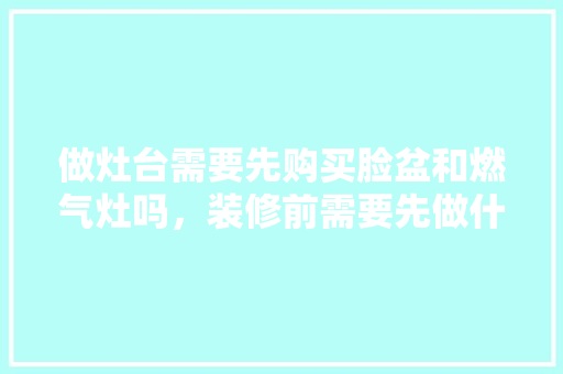 做灶台需要先购买脸盆和燃气灶吗，装修前需要先做什么准备工作。 做灶台需要先购买脸盆和燃气灶吗，装修前需要先做什么准备工作。 二手房