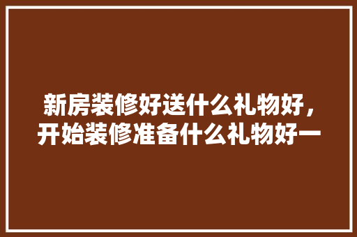 新房装修好送什么礼物好，开始装修准备什么礼物好一点。 新房装修好送什么礼物好，开始装修准备什么礼物好一点。 二手房