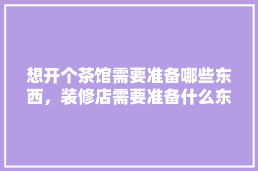 想开个茶馆需要准备哪些东西，装修店需要准备什么东西。 想开个茶馆需要准备哪些东西，装修店需要准备什么东西。 装修知识