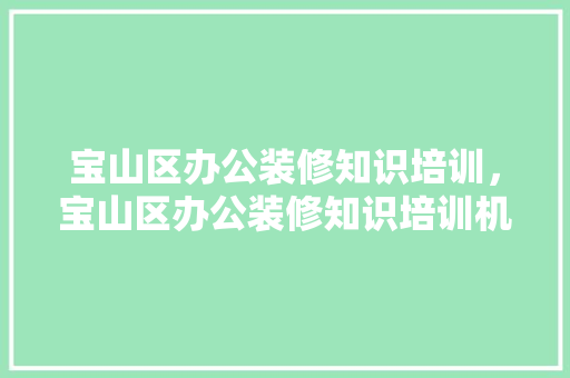 宝山区办公装修知识培训，宝山区办公装修知识培训机构。 宝山区办公装修知识培训，宝山区办公装修知识培训机构。 装修知识