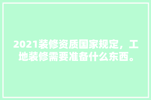 2021装修资质国家规定，工地装修需要准备什么东西。 2021装修资质国家规定，工地装修需要准备什么东西。 家居设计