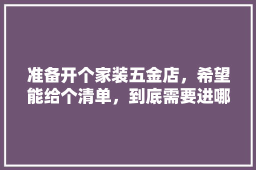准备开个家装五金店，希望能给个清单，到底需要进哪些货，谢谢各位，装修家里要准备什么工具呢。 准备开个家装五金店，希望能给个清单，到底需要进哪些货，谢谢各位，装修家里要准备什么工具呢。 买房须知