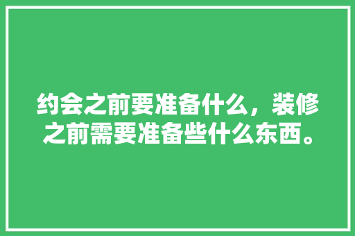 约会之前要准备什么，装修之前需要准备些什么东西。 约会之前要准备什么，装修之前需要准备些什么东西。 买房须知