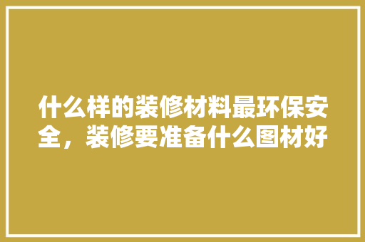 什么样的装修材料最环保安全，装修要准备什么图材好呢视频。 什么样的装修材料最环保安全，装修要准备什么图材好呢视频。 买房须知