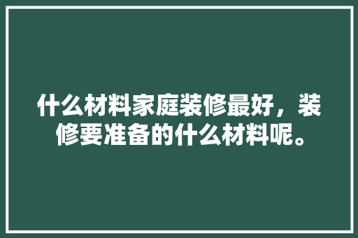 什么材料家庭装修最好，装修要准备的什么材料呢。 什么材料家庭装修最好，装修要准备的什么材料呢。 装修知识