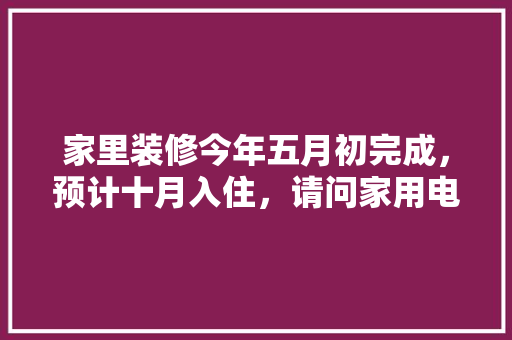 家里装修今年五月初完成，预计十月入住，请问家用电器什么时候购买安装合适，房子马上装修好准备什么材料。 家里装修今年五月初完成，预计十月入住，请问家用电器什么时候购买安装合适，房子马上装修好准备什么材料。 家居设计