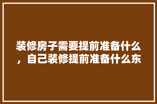 装修房子需要提前准备什么，自己装修提前准备什么东西。 装修房子需要提前准备什么，自己装修提前准备什么东西。 二手房