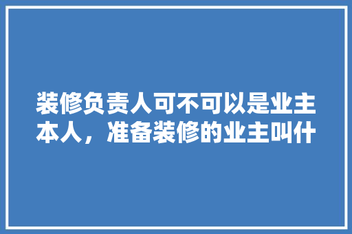 装修负责人可不可以是业主本人，准备装修的业主叫什么名字。 装修负责人可不可以是业主本人，准备装修的业主叫什么名字。 二手房