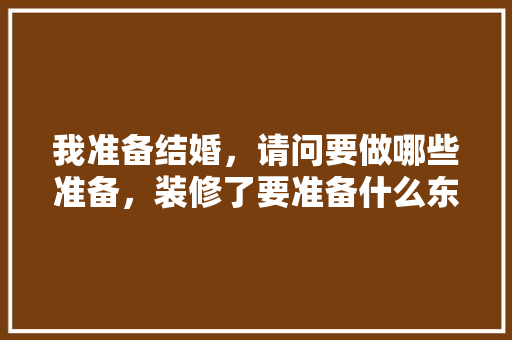 我准备结婚，请问要做哪些准备，装修了要准备什么东西呢图片。 我准备结婚，请问要做哪些准备，装修了要准备什么东西呢图片。 家居装饰