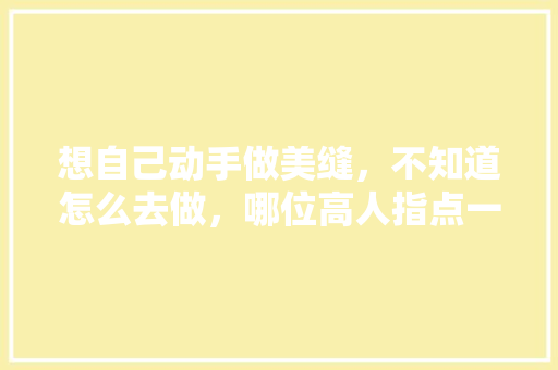 想自己动手做美缝，不知道怎么去做，哪位高人指点一下，装修美缝前做什么准备呢视频。 想自己动手做美缝，不知道怎么去做，哪位高人指点一下，装修美缝前做什么准备呢视频。 买房须知
