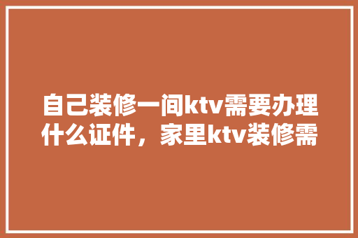 自己装修一间ktv需要办理什么证件，家里ktv装修需要准备什么东西。 自己装修一间ktv需要办理什么证件，家里ktv装修需要准备什么东西。 二手房
