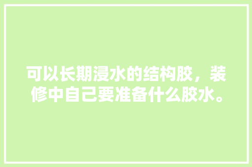 可以长期浸水的结构胶，装修中自己要准备什么胶水。 可以长期浸水的结构胶，装修中自己要准备什么胶水。 装修知识