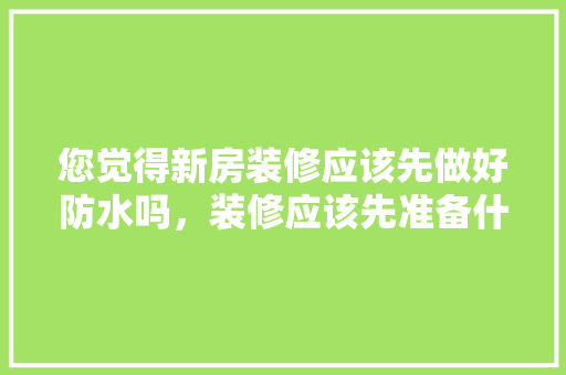 您觉得新房装修应该先做好防水吗，装修应该先准备什么东西。 您觉得新房装修应该先做好防水吗，装修应该先准备什么东西。 装修知识