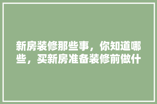 新房装修那些事，你知道哪些，买新房准备装修前做什么准备。 新房装修那些事，你知道哪些，买新房准备装修前做什么准备。 装修知识