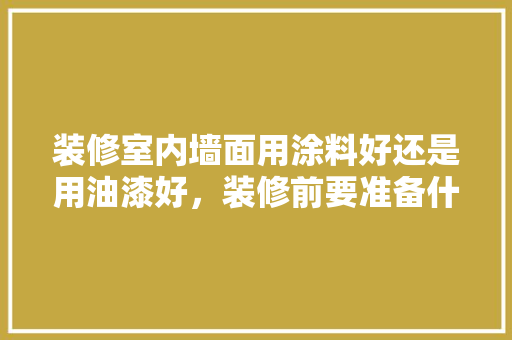 装修室内墙面用涂料好还是用油漆好，装修前要准备什么涂料呢视频。 装修室内墙面用涂料好还是用油漆好，装修前要准备什么涂料呢视频。 家居设计