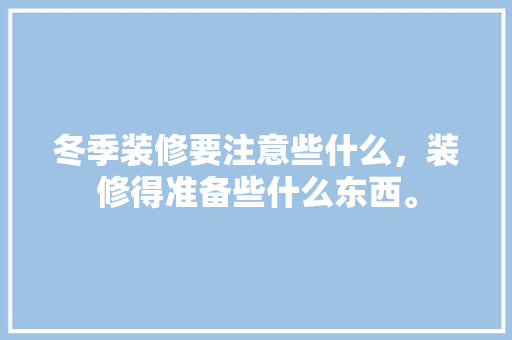 冬季装修要注意些什么，装修得准备些什么东西。 冬季装修要注意些什么，装修得准备些什么东西。 买房须知