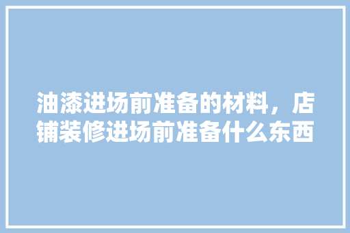 油漆进场前准备的材料，店铺装修进场前准备什么东西。 油漆进场前准备的材料，店铺装修进场前准备什么东西。 家居装饰