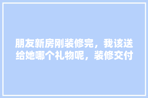 朋友新房刚装修完，我该送给她哪个礼物呢，装修交付之后要准备什么东西。 朋友新房刚装修完，我该送给她哪个礼物呢，装修交付之后要准备什么东西。 装修知识