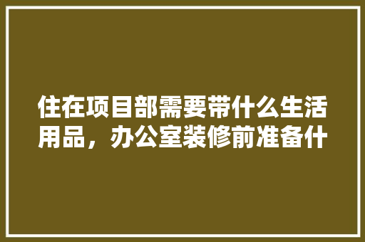 住在项目部需要带什么生活用品，办公室装修前准备什么东西。 住在项目部需要带什么生活用品，办公室装修前准备什么东西。 二手房