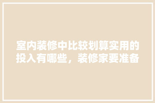 室内装修中比较划算实用的投入有哪些，装修家要准备什么东西好呢。 室内装修中比较划算实用的投入有哪些，装修家要准备什么东西好呢。 装修知识