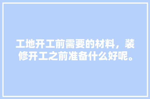 工地开工前需要的材料，装修开工之前准备什么好呢。 工地开工前需要的材料，装修开工之前准备什么好呢。 装修知识