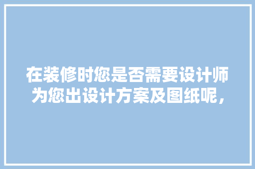 在装修时您是否需要设计师为您出设计方案及图纸呢，装修房子应该做什么准备工作。 在装修时您是否需要设计师为您出设计方案及图纸呢，装修房子应该做什么准备工作。 装修知识