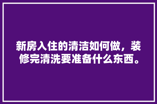 新房入住的清洁如何做，装修完清洗要准备什么东西。 新房入住的清洁如何做，装修完清洗要准备什么东西。 买房须知