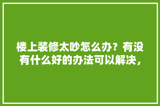 楼上装修太吵怎么办？有没有什么好的办法可以解决，楼上装修提前准备什么材料。 楼上装修太吵怎么办？有没有什么好的办法可以解决，楼上装修提前准备什么材料。 买房须知