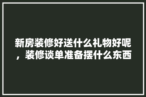 新房装修好送什么礼物好呢，装修谈单准备摆什么东西呢。 新房装修好送什么礼物好呢，装修谈单准备摆什么东西呢。 家居设计