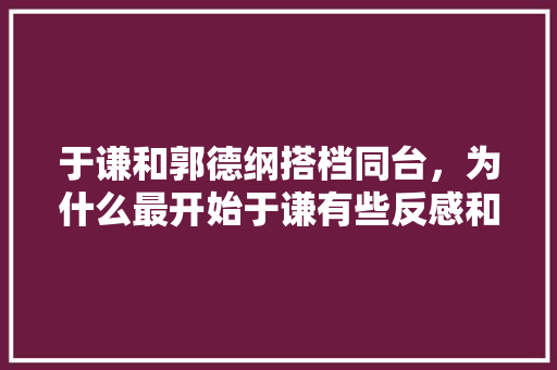 于谦和郭德纲搭档同台，为什么最开始于谦有些反感和抵触呢，侯马新房装修都准备什么东西。 于谦和郭德纲搭档同台，为什么最开始于谦有些反感和抵触呢，侯马新房装修都准备什么东西。 家居设计