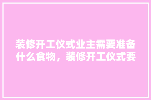 装修开工仪式业主需要准备什么食物，装修开工仪式要准备什么东西。 装修开工仪式业主需要准备什么食物，装修开工仪式要准备什么东西。 家居装饰
