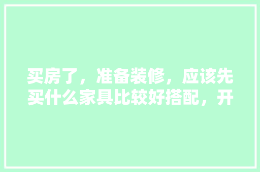 买房了，准备装修，应该先买什么家具比较好搭配，开始装修时要先准备什么东西。 买房了，准备装修，应该先买什么家具比较好搭配，开始装修时要先准备什么东西。 装修知识