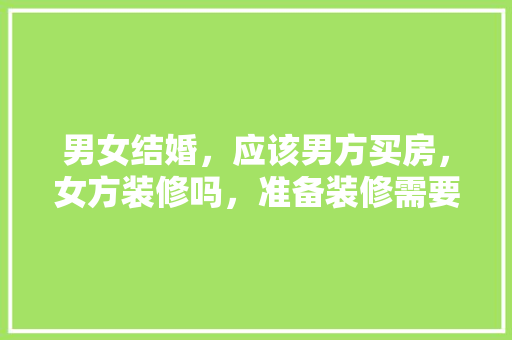 男女结婚，应该男方买房，女方装修吗，准备装修需要什么东西呢图片。 男女结婚，应该男方买房，女方装修吗，准备装修需要什么东西呢图片。 买房须知