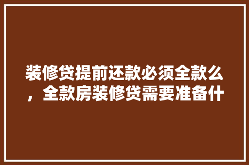 装修贷提前还款必须全款么，全款房装修贷需要准备什么资料呢。 装修贷提前还款必须全款么，全款房装修贷需要准备什么资料呢。 装修知识