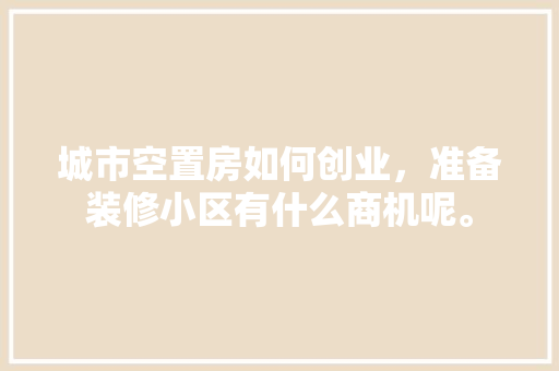 城市空置房如何创业，准备装修小区有什么商机呢。 城市空置房如何创业，准备装修小区有什么商机呢。 买房须知