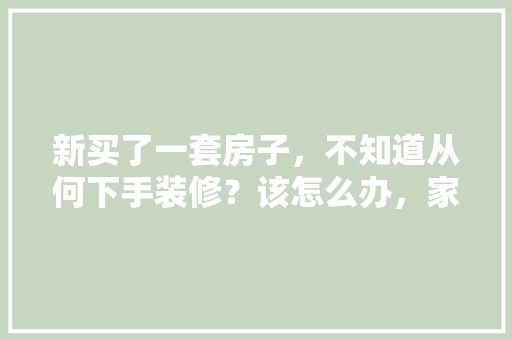 新买了一套房子，不知道从何下手装修？该怎么办，家里装修业主准备些什么东西。 新买了一套房子，不知道从何下手装修？该怎么办，家里装修业主准备些什么东西。 装修知识