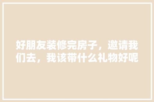 好朋友装修完房子，邀请我们去，我该带什么礼物好呢，装修完准备什么东西最好呢。 好朋友装修完房子，邀请我们去，我该带什么礼物好呢，装修完准备什么东西最好呢。 家居设计