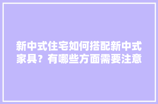 新中式住宅如何搭配新中式家具？有哪些方面需要注意，装修后家具需要准备什么东西。 新中式住宅如何搭配新中式家具？有哪些方面需要注意，装修后家具需要准备什么东西。 二手房