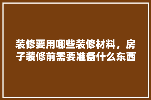 装修要用哪些装修材料，房子装修前需要准备什么东西。 装修要用哪些装修材料，房子装修前需要准备什么东西。 装修知识