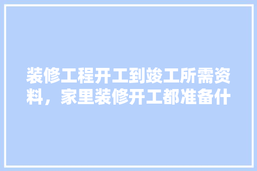 装修工程开工到竣工所需资料，家里装修开工都准备什么东西。 装修工程开工到竣工所需资料，家里装修开工都准备什么东西。 家居装饰