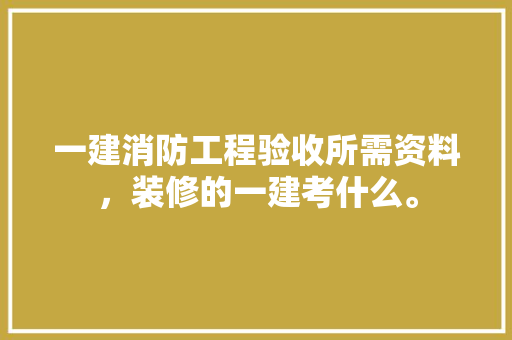 一建消防工程验收所需资料，装修的一建考什么。 一建消防工程验收所需资料，装修的一建考什么。 二手房