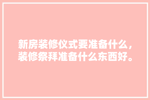 新房装修仪式要准备什么，装修祭拜准备什么东西好。 新房装修仪式要准备什么，装修祭拜准备什么东西好。 二手房